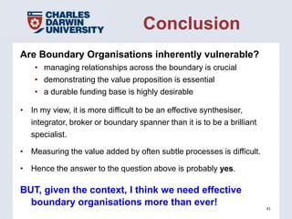 Conclusion
Are Boundary Organisations inherently vulnerable?
    • managing relationships across the boundary is crucial
    • demonstrating the value proposition is essential
    • a durable funding base is highly desirable

• In my view, it is more difficult to be an effective synthesiser,
  integrator, broker or boundary spanner than it is to be a brilliant
  specialist.

• Measuring the value added by often subtle processes is difficult.

• Hence the answer to the question above is probably yes.

BUT, given the context, I think we need effective
  boundary organisations more than ever!                                41
 
