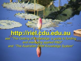http://riel.cdu.edu.au
see “The Getting of Knowledge: a guide to funding
           and managing applied R&D”
  and “The Australian NRM Knowledge System”
 