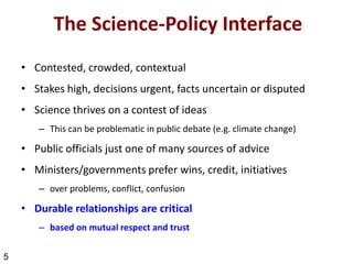 The Science-Policy Interface
    • Contested, crowded, contextual
    • Stakes high, decisions urgent, facts uncertain or disputed
    • Science thrives on a contest of ideas
       – This can be problematic in public debate (e.g. climate change)

    • Public officials just one of many sources of advice
    • Ministers/governments prefer wins, credit, initiatives
       – over problems, conflict, confusion

    • Durable relationships are critical
       – based on mutual respect and trust

5
 
