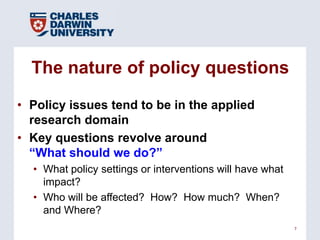 The nature of policy questions

• Policy issues tend to be in the applied
  research domain
• Key questions revolve around
  ―What should we do?‖
  • What policy settings or interventions will have what
    impact?
  • Who will be affected? How? How much? When?
    and Where?
                                                           7
 