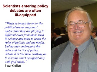 Scientists entering policy
    debates are often
       ill-equipped

 “When scientists do enter the
 political arena, they must
 understand they are playing to
 different rules from those used
 in science and need to learn the
 rules of politics and the media.
 Unless they understand the
 rules and tactics of policy
 debate it is like them walking on
 to a tennis court equipped only
 with golf sticks.”
 Peter Cullen
 