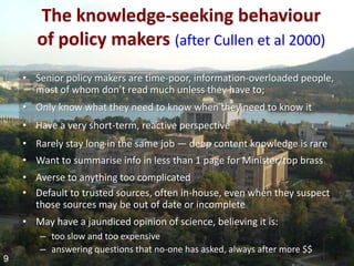 The knowledge-seeking behaviour
       of policy makers (after Cullen et al 2000)
    • Senior policy makers are time-poor, information-overloaded people,
      most of whom don’t read much unless they have to;
    • Only know what they need to know when they need to know it
    • Have a very short-term, reactive perspective
    • Rarely stay long in the same job — deep content knowledge is rare
    • Want to summarise info in less than 1 page for Minister/top brass
    • Averse to anything too complicated
    • Default to trusted sources, often in-house, even when they suspect
      those sources may be out of date or incomplete
    • May have a jaundiced opinion of science, believing it is:
        – too slow and too expensive
        – answering questions that no-one has asked, always after more $$
9
 
