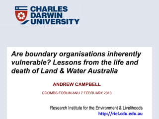 Are boundary organisations inherently
vulnerable? Lessons from the life and
death of Land & Water Australia
             ANDREW CAMPBELL
        COOMBS FORUM ANU 7 FEBRUARY 2013



           Research Institute for the Environment & Livelihoods
                                       http://riel.cdu.edu.au
 