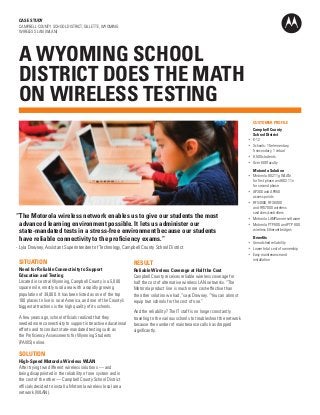 CASE STUDY
CAMPBELL COUNTY SCHOOL DISTRICT, GILLETTE, WYOMING
WIRELESS LAN (WLAN)

A WYOMING SCHOOL
DISTRICT DOES THE MATH
ON WIRELESS TESTING
	 CUSTOMER PROFILE
	 Campbell County
School District 	
•	 K-12
•	 Schools: 15 elementary,
5 secondary, 1 virtual
•	 8,500 students
•	 Over 600 faculty

“	The Motorola wireless network enables us to give our students the most
advanced learning environment possible. It lets us administer our
state-mandated tests in a stress-free environment because our students
have reliable connectivity to the proficiency exams.”
-	 Lyla Downey, Assistant Superintendent of Technology, Campbell County School District

SITUATION
Need for Reliable Connectivity to Support
Education and Testing
Located in central Wyoming, Campbell County is a 5,000
square mile, mostly rural area with a rapidly growing
population of 39,000. It has been listed as one of the top
100 places to live in rural America, and one of the County’s
biggest attractions is the high quality of its schools.
A few years ago, school officials realized that they
needed more connectivity to support interactive educational
efforts and to conduct state-mandated testing such as
the Proficiency Assessments for Wyoming Students
(PAWS) online.

SOLUTION
High-Speed Motorola Wireless WLAN
After trying two different wireless solutions — and
being disappointed in the reliability of one system and in
the cost of the other — Campbell County School District
officials decided to install a Motorola wireless local area
network (WLAN).

RESULT
Reliable Wireless Coverage at Half the Cost
Campbell County receives reliable wireless coverage for
half the cost of alternative wireless LAN networks. “The
Motorola product line is much more cost-effective than
the other solution we had,” says Downey. “You can almost
equip two schools for the cost of one.”
And the reliability? The IT staff is no longer constantly
traveling to the various schools to troubleshoot the network
because the number of maintenance calls has dropped
significantly.

	 Motorola Solution
•	 Motorola 802.11g WLAN
for first phase and 802.11n
for second phase
•	 AP300 and AP650
access points
•	 RFS4000, RFS6000
and RFS7000 wireless
switches/controllers
•	 Motorola LANPlanner software
•	 Motorola PTP 600 and PTP 800
wireless Ethernet bridges
	 Benefits	
•	 Unmatched reliability
•	 Lower total cost of ownership
•	 Easy maintenance and
installation

 