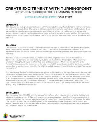 CREATE EXCITEMENT WITH TURNINGPOINT
Campbell County School District CASE STUDY
LET STUDENTS CHOOSE THEIR LEARNING METHOD
CHALLENGE
Doni Beaupre is a sixth grade science teacher with the Campbell County Middle School in northern Kentucky,
not far from Cincinnati, Ohio. She is one of 40 teachers at the school who teach about 1,300 students. Doni
represents many teachers when she says she is always looking for ways to replace the time-consuming
tedium involved in grading traditional pencil and paper tests with something easier and fun. Doni wants to
make sure that students start from the same base of understanding so she can build on that knowledge with
each unit.
SOLUTION
The Campbell County School district’s Technology Director strives to stay tuned to the newest technologies
which can potentially enhance teaching in the District. The director purchased three class sets of 30
ResponseCards for the middle school, and then introduced the technology to teachers through an interactive
workshop.
“Needless to say, we were all excited, but had trouble scheduling the devices for our classes to use. I
‘borrowed’ a solution for a few weeks and my students absolutely loved it,” said Doni. “We had several
fundraisers throughout the year to offset field trips and lab expenses. When I saw the benefits of the
TurningPoint devices and the excitement in the kids’ eyes, I let 89 students vote to either purchase a solution
for our class or use the money raised for the field trip and lab supplies. It was almost unanimous: they wanted
TurningPoint!”
Doni used several TurningPoint slides to check students’ understanding at the end of each unit. Because each
student was assigned a numbered ResponseCard, Doni could, at the end of class, check which students had
trouble understanding the material and pull them aside for remediation. She says she also uses TurningPoint
to ask students five to six pre-assessment questions before starting a new teaching unit to immediately
assess their understanding of fundamental concepts. Of the student response solution, “Kids love it,” Doni
says. “The students work as a team to distribute the ResponseCards – I get them passed out and returned
quickly. They love the competition, too.”
CONCLUSION
Doni concludes, “I am AMAZED with the features TurningPoint offers educators! It is amazing that I can ask
a question in class and have 100 percent engagement and participation – even from the quietest student. I
know immediately if the concept was reached by the ‘masses’ or if I need to re-teach.” Of quizzes, she adds,
“The students enjoyed the immediate feedback and the opportunity to explain to each other the correct
answer. I was also able to set up ‘team’ play and had them not only competing against each other as teams,
but competing against my other classes.”
 