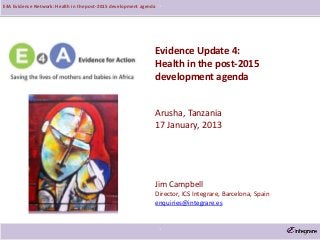 E4A Evidence Network: Health in the post-2015 development agenda   `




                                                               Evidence Update 4:
                                                               Health in the post-2015
                                                               development agenda


                                                               Arusha, Tanzania
                                                               17 January, 2013




                                                               Jim Campbell
                                                               Director, ICS Integrare, Barcelona, Spain
                                                               enquiries@integrare.es



                                                                   `
 