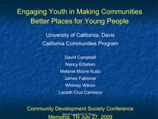 Engaging Youth in Making Communities
   Better Places for Young People
         University of California, Davis
       California Communities Program

                 David Campbell
                  Nancy Erbstein
               Melanie Moore Kubo
                 James Fabionar
                  Whitney Wilcox
              Lisceth Cruz Carrasco


  Community Development Society Conference
                David Campbell UC Davis
          Memphis, TN July 27, 2009
 