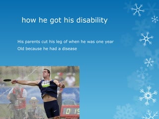how he got his disability

His parents cut his leg of when he was one year
Old because he had a disease
 