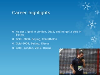 Career highlights



 He got 1 gold in London, 2012, and he got 2 gold in
  Beijing
 Gold -2008, Beijing, Pentathalon
 Gold-2008, Beijing, Discus
 Gold –London, 2012, Discus
 