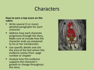 Characters
How to earn a top score on the
rubric
 Write several (3 or more)
detailed paragraphs for each
character
 Address how each character
progresses through the story,
Make sure to include how the
character ends up compared
to his or her introduction.
 Use specific details and cite
the area of the text where this
evidence comes from- page
number or chapter
 Analyze how this evidence
supports the character’s
growth or change throughout
the story.
 