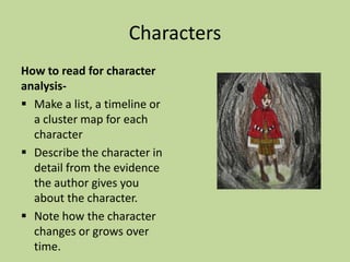 Characters
How to read for character
analysis-
 Make a list, a timeline or
a cluster map for each
character
 Describe the character in
detail from the evidence
the author gives you
about the character.
 Note how the character
changes or grows over
time.
 