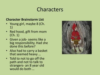 Characters
Character Brainstorm List
• Young girl, maybe 8 (Ch.
1)
• Red hood, gift from mom
(Ch. 1)
• Given a job- seems like a
big responsibility. Had she
done this before?
• Also had to carry a basket
that seemed heavy …
• Told to not to go off the
path and not to talk to
strangers- an 8 year old
would do both …
 