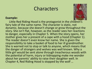 Characters
Example:
Little Red Riding Hood is the protagonist in the children’s
fairy tale of the same name. The character is static, not
dynamic, because she doesn't change or grow throughout the
story. She isn’t flat, however, as the reader sees her reactions
to danger, especially in Chapter 5. When the story opens, her
mother gives her a present of a cape with a hood (Chapter 1).
The reader doesn’t even know her name. She is given the
responsibility to take a basket of food to her ill grandmother.
She is warned not to stop or talk to anyone, which means that
the danger of strangers and wolves was well known. Why a
little girl would be sent alone through treacherous woods with
the potential of harm, injury or kidnapping make me wonder
about her parents’ ability to raise their daughter well. In
Chapter 4, Red Riding Hood is stopped by the wolf …
 