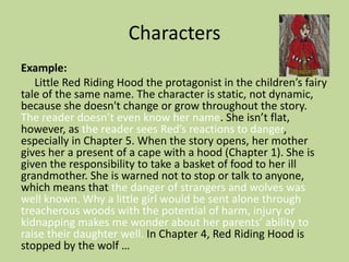 Characters
Example:
Little Red Riding Hood the protagonist in the children’s fairy
tale of the same name. The character is static, not dynamic,
because she doesn't change or grow throughout the story.
The reader doesn’t even know her name. She isn’t flat,
however, as the reader sees Red’s reactions to danger,
especially in Chapter 5. When the story opens, her mother
gives her a present of a cape with a hood (Chapter 1). She is
given the responsibility to take a basket of food to her ill
grandmother. She is warned not to stop or talk to anyone,
which means that the danger of strangers and wolves was
well known. Why a little girl would be sent alone through
treacherous woods with the potential of harm, injury or
kidnapping makes me wonder about her parents’ ability to
raise their daughter well. In Chapter 4, Red Riding Hood is
stopped by the wolf …
 