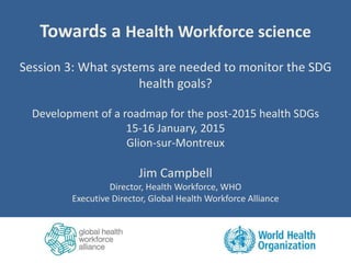 Towards a Health Workforce science
Session 3: What systems are needed to monitor the SDG
health goals?
Development of a roadmap for the post-2015 health SDGs
15-16 January, 2015
Glion-sur-Montreux
Jim Campbell
Director, Health Workforce, WHO
Executive Director, Global Health Workforce Alliance
 