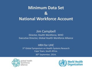 Minimum Data Set 
& 
National Workforce Account 
Jim Campbell 
Director, Health Workforce, WHO 
Executive Director, Global Health Workforce Alliance 
HRH for UHC 
3rd Global Symposium on Health Systems Research 
Cape Town, South Africa. 
30th September, 2014. 
 