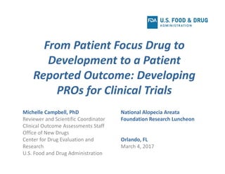 Michelle Campbell, PhD
Reviewer and Scientific Coordinator
Clinical Outcome Assessments Staff
Office of New Drugs
Center for Drug Evaluation and 
Research
U.S. Food and Drug Administration
From Patient Focus Drug to 
Development to a Patient 
Reported Outcome: Developing 
PROs for Clinical Trials
National Alopecia Areata
Foundation Research Luncheon
Orlando, FL
March 4, 2017
 