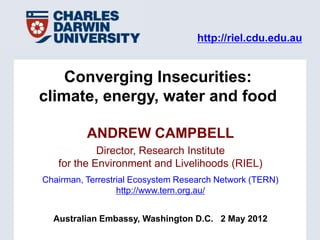 http://riel.cdu.edu.au


    Converging Insecurities:
climate, energy, water and food

          ANDREW CAMPBELL
            Director, Research Institute
   for the Environment and Livelihoods (RIEL)
Chairman, Terrestrial Ecosystem Research Network (TERN)
                  http://www.tern.org.au/


  Australian Embassy, Washington D.C. 2 May 2012
 