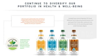 C O N T I N U E T O D I V E R S I F Y O U R
P O R T F O L I O I N H E A L T H & W E L L - B E I N G
Campbell Soup-owned refrigerated CPG brand
Bolthouse Farms today announced the launch of its
pea-based Plant Protein Milk, marking the food
giant’s first entry into the ascending plant-based
protein beverage category.
“ We are focused on three growth areas: extending our
packaged fresh portfolio; expanding organic and clean
label offerings in center store; and increasing our
presence in naturally functional foods by leveraging our
vegetable and whole grain capabilities. “
Campbell Soup is joining
the Plant Based Food
Association, a trade
group representing the
plant-based foods sector,
according to a company
statement.
 