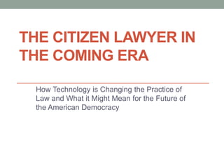 THE CITIZEN LAWYER IN
THE COMING ERA
How Technology is Changing the Practice of
Law and What it Might Mean for the Future of
the American Democracy
 