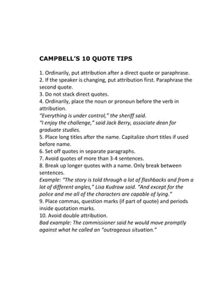 CAMPBELL’S 10 QUOTE TIPS
1. Ordinarily, put attribution after a direct quote or paraphrase.
2. If the speaker is changing, put attribution first. Paraphrase the
second quote.
3. Do not stack direct quotes.
4. Ordinarily, place the noun or pronoun before the verb in
attribution.
“Everything is under control,” the sheriff said.
“I enjoy the challenge,” said Jack Berry, associate dean for
graduate studies.
5. Place long titles after the name. Capitalize short titles if used
before name.
6. Set off quotes in separate paragraphs.
7. Avoid quotes of more than 3-4 sentences.
8. Break up longer quotes with a name. Only break between
sentences.
Example: “The story is told through a lot of flashbacks and from a
lot of different angles,” Lisa Kudrow said. “And except for the
police and me all of the characters are capable of lying.”
9. Place commas, question marks (if part of quote) and periods
inside quotation marks.
10. Avoid double attribution.
Bad example: The commissioner said he would move promptly
against what he called an “outrageous situation.”

 