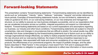 53
Forward-looking Statements
This presentation contains “forward-looking statements.” Forward-looking statements can be identified by
words such as “anticipates,” “intends,” “plans,” “believes,” “estimates,” “expects” and similar references to
future periods. Examples of forward-looking statements include, but are not limited to, statements we
make on guidance for 2015, on our cost-saving initiatives, on our new enterprise and management
structure, on our ability to execute our new business strategies successfully, and on our expectations that
we can accelerate innovation across our portfolio, integrate acquisitions and expand our international
footprint. Forward-looking statements are based on our current expectations and assumptions regarding
our business, our industry and other future conditions. Forward-looking statements are subject to inherent
uncertainties, risks and changes in circumstances that are difficult to predict. Our actual results may differ
materially from those contemplated by the forward-looking statements due to factors such as our ability to
manage organizational change effectively; our ability to realize projected benefits and cost savings from
the new structure and our cost-saving initiatives; the impact of strong competitive responses to our
marketing strategies; risks associated with trade and consumer acceptance of our new and improved
products; the effectiveness of our promotional programs; the impact of portfolio changes, and the other
factors described in “Risk Factors” in the company’s most recent Form 10-K and in subsequent SEC
filings. We undertake no obligation to update these statements to reflect new information or future events.
 