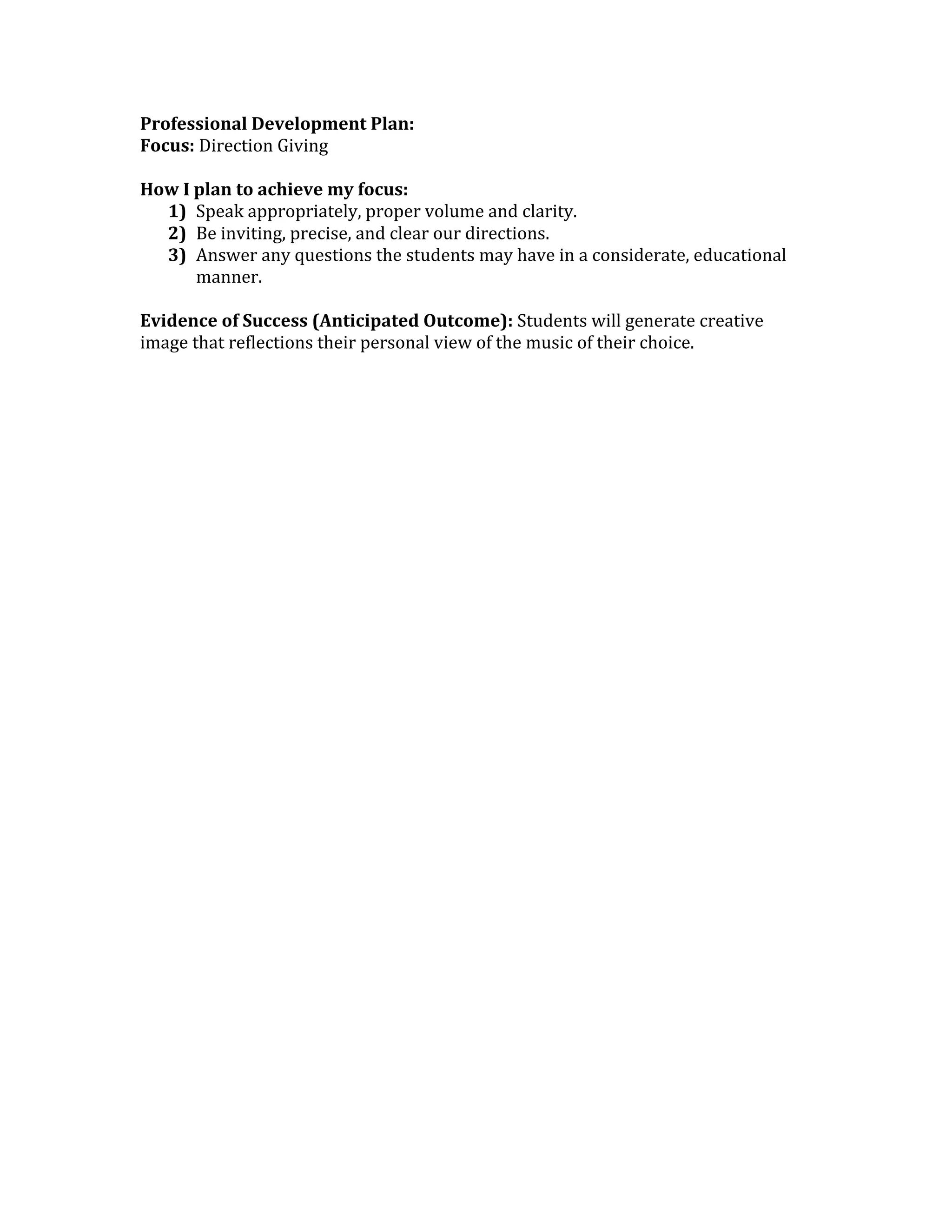 Professional Development Plan: 
Focus: Direction Giving 
 
How I plan to achieve my focus: 
   1) Speak appropriately, proper volume and clarity. 
   2) Be inviting, precise, and clear our directions.  
   3) Answer any questions the students may have in a considerate, educational 
       manner. 
 
Evidence of Success (Anticipated Outcome): Students will generate creative 
image that reflections their personal view of the music of their choice. 
 
 
 
 
 
 
 
 
 
 
 
 
 
 
 
 
 
 
 
 
 
 
 
 
 
 
 
 
 
 
 
 
 
 
 
 