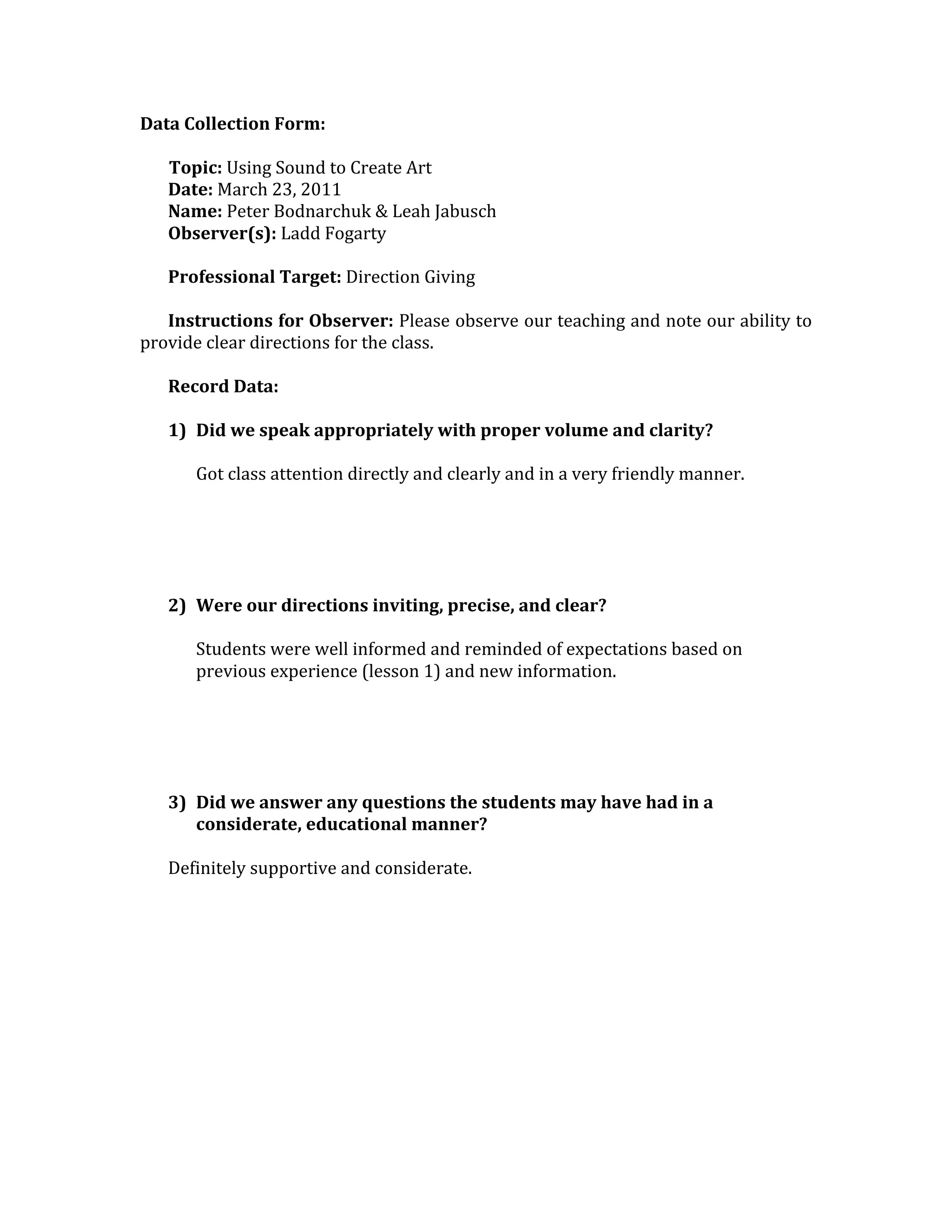 Data Collection Form: 
        
       Topic: Using Sound to Create Art 
       Date: March 23, 2011 
       Name: Peter Bodnarchuk & Leah Jabusch 
       Observer(s): Ladd Fogarty 
        
       Professional Target: Direction Giving 
        
       Instructions for Observer: Please observe our teaching and note our ability to 
provide clear directions for the class. 
        
       Record Data: 
        
       1) Did we speak appropriately with proper volume and clarity? 
           
          Got class attention directly and clearly and in a very friendly manner. 
           
           
           
           
           
       2) Were our directions inviting, precise, and clear? 
           
          Students were well informed and reminded of expectations based on 
          previous experience (lesson 1) and new information. 
           
 
 
 
 
       3) Did we answer any questions the students may have had in a 
          considerate, educational manner? 
 
       Definitely supportive and considerate. 
        
        
        
        
        
        
        
        
        
        
        
 