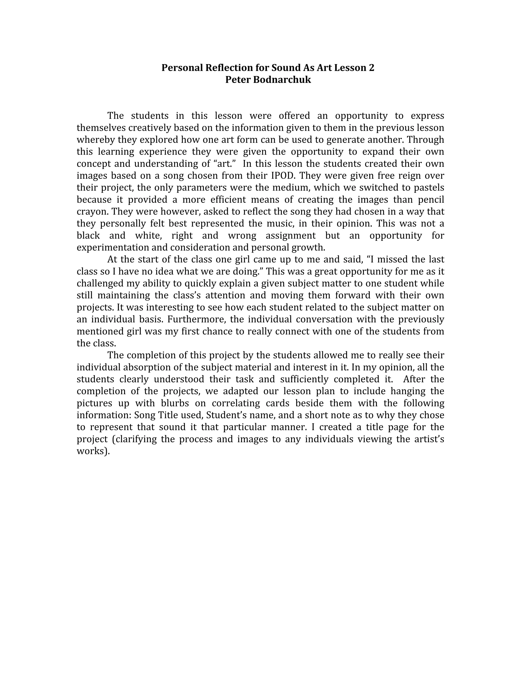 Personal Reflection for Sound As Art Lesson 2 
                                    Peter Bodnarchuk 
                                               
 
        The  students  in  this  lesson  were  offered  an  opportunity  to  express 
themselves creatively based on the information given to them in the previous lesson 
whereby they explored how one art form can be used to generate another. Through 
this  learning  experience  they  were  given  the  opportunity  to  expand  their  own 
concept  and  understanding  of  “art.”    In  this  lesson  the  students  created  their  own 
images  based  on  a  song  chosen  from  their  IPOD.  They  were  given  free  reign  over 
their project, the only parameters were the medium, which we switched to pastels 
because  it  provided  a  more  efficient  means  of  creating  the  images  than  pencil 
crayon. They were however, asked to reflect the song they had chosen in a way that 
they  personally  felt  best  represented  the  music,  in  their  opinion.  This  was  not  a 
black  and  white,  right  and  wrong  assignment  but  an  opportunity  for 
experimentation and consideration and personal growth. 
        At  the  start  of  the  class  one  girl  came  up  to  me  and  said,  “I  missed  the  last 
class so I have no idea what we are doing.” This was a great opportunity for me as it 
challenged my ability to quickly explain a given subject matter to one student while 
still  maintaining  the  class’s  attention  and  moving  them  forward  with  their  own 
projects. It was interesting to see how each student related to the subject matter on 
an  individual  basis.  Furthermore,  the  individual  conversation  with  the  previously 
mentioned girl was my first chance to really connect with one of the students from 
the class.   
        The completion of this project by the students allowed me to really see their 
individual absorption of the subject material and interest in it. In my opinion, all the 
students  clearly  understood  their  task  and  sufficiently  completed  it.    After  the 
completion  of  the  projects,  we  adapted  our  lesson  plan  to  include  hanging  the 
pictures  up  with  blurbs  on  correlating  cards  beside  them  with  the  following 
information: Song Title used, Student’s name, and a short note as to why they chose 
to  represent  that  sound  it  that  particular  manner.  I  created  a  title  page  for  the 
project  (clarifying  the  process  and  images  to  any  individuals  viewing  the  artist’s 
works). 
 
