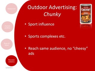Outdoor Advertising: Condensed“Rediscovering Campbell’s Soup”Recreate a classic, known and loved brandFocus on the emotional appeal and the commitment of the brand over the yearsBring back old successful advertisementsContest to have best home recipe using condensed soup on a billboard for all to seeM’mM’m Good!Condensed soup target audience is largest group exposed to outdoor advertisements per day!