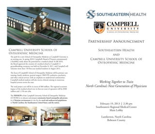 Partnership Announcement

Campbell University School of                                                             Southeastern Health
Osteopathic Medicine
                                                                                                  and
 The path for a new School of Osteopathic Medicine at Campbell University is
 an exciting one. In spring 2010, Campbell’s Board of Trustees commissioned           Campbell University School of
 a feasibility study about the potential for a medical school. In fall 2010,
 the Board approved the creation of a medical school at Campbell. A                      Osteopathic Medicine
 groundbreaking ceremony was held on December 8, 2011, and Campbell will
 welcome more than 150 first-year medical students in August 2013.

 The focus of Campbell’s School of Osteopathic Medicine will be primary care
 training: family medicine, general surgery, OB/GYN, pediatrics, psychiatry,
 and other critical services, with an emphasis on underserved communities.
 Campbell medical students will also receive clinical training in numerous
 hospital systems across the state.                                                         Working Together to Train
 The total project cost will be in excess of $60 million. The regional economic    North Carolina’s Next Generation of Physicians
 impact of the medical school over its first ten years of operation will be $300
 million and 1,158 new jobs.

 The MISSION of the Campbell University School of Osteopathic Medicine
 (CUSOM) is to educate and prepare community-based osteopathic physicians
 in a Christian environment to care for the rural and underserved populations
 in North Carolina, the Southeastern United States, and the nation.
                                                                                             February 19, 2013 | 2:30 pm
                                                                                          Southeastern Regional Medical Center
                                                                                                      Main Lobby

                                                                                              Lumberton, North Carolina
                                                                                                  Robeson County
 