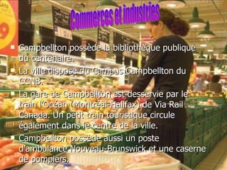 Campbellton possède la bibliothèque publique du centenaire. La ville dispose du Campus Campbellton du CCNB.  La gare de Campbellton est desservie par le train l’Océan (Montréal-Halifax) de Via Rail Canada. Un petit train touristique circule également dans le centre de la ville. Campbellton possède aussi un poste d’ambulance Nouveau-Brunswick et une caserne de pompiers. Commerces et industries 
