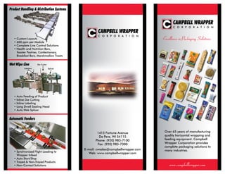 Over 65 years of manufacturing
quality horizontal wrapping and
feeding equipment. Campbell
Wrapper Corporation provides
complete packaging solutions to
many industries.
www.campbellwrapper.com
Excellence in Packaging Solutions
1415 Fortune Avenue
De Pere, WI 54115
Phone: (920) 983-7100
Fax: (920) 983-7300
E-mail: cwsales@campbellwrapper.com
Web: www.campbellwrapper.com
Wet Wipe Line
Automatic Feeders
• Custom Layouts
• 600 ppm per Module
• Complete Line Control Solutions
• Health and Nutrition Bars,
	 Toaster Pastries, Confectionary,
	 Breakfast Bars, Marshmallow Treats
• Synchronized Flight Loading to
	 Wrapper Infeed
• Auto Start/Stop
• Trayed & Non-Trayed Products
• Non-Contact Solutions
• Auto Feeding of Product
• Inline Die Cutting
• Inline Labeling
• Long Dwell Sealing Head
• Auto Web Splicer
Labelers
Die Cutter
Splicer
Product Handling & Distribution Systems
 