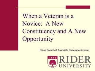 When a Veteran is a 
Novice: A New 
Constituency and A New 
Opportunity 
Diane Campbell, Associate Professor-Librarian 
 