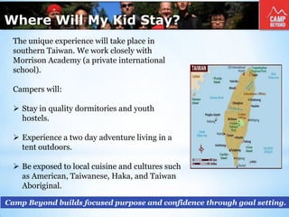 Where Will My Kid Stay?
Camp Beyond builds focused purpose and confidence through goal setting.
The unique experience will take place in
southern Taiwan. We work closely with
Morrison Academy (a private international
school).
Campers will:
 Stay in quality dormitories and youth
hostels.
 Experience a two day adventure living in a
tent outdoors.
 Be exposed to local cuisine and cultures such
as American, Taiwanese, Haka, and Taiwan
Aboriginal.
 