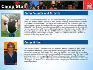 Camp Founder and Director
John is a successful entrepreneur and avid outdoorsman who speaks Chinese and has been
living and working in China for over 20 years. Having grown up in Washington’s Columbia
River Gorge, John developed a love for the outdoors at an early age. Since then John has
gone on to start several companies and become a pioneer in the burgeoning retail market in
China. He’s also dedicated himself to helping children develop through his involvement with
various organization. Aside from establishing Camp Beyond, John was the founder of Boy
Scouts troop 23, he’s acted as director at TYPA in Taiwan, and he founded the Sluggers
Baseball Program while living in Shanghai. John is also a father two fantastic children and
husband to the Camp Mother - Mei Lien.
Mei Lien is a native of Taiwan has lived and worked in both the East and the West. She is a
caring mother of two great children and wife to the director of Camp Beyond. She is soft
spoken, yet strong, and she is always there when you need her. Mei Lien is also an excellent
cook, an empathetic listener, and a comfort to all who she spends time with. She plays a vital
role in our camps as a loving and patient listener when campers are in need of a motherly
figure. Mei Lien is an experienced camp counselor and will certainly be the one to make sure
all campers and staff live up to their commitments. Camp Beyond is fortunate to have has as
our camp mother!
Camp Mother
Camp Staff
 