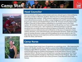 Camp Staff
Dave is currently working as a senior trainer and cross cultural expert at OrientalXpress.
He is also a teacher at Morrison Academy where he serves as Professional Learning
Coach training other teachers. With extensive experience in intercultural training and
cross cultural communication, he offers a unique background and life experience in that
he grew up in Taiwan and attended Chinese school. Mr. Freeman earned a degree from
Indiana University in finance before embarking on a successful career in the stock
market. He turned to education and training later in life and has now been working with
schools for over twelve years. Dave continues to delivered training to corporate
executives but now holds numerous advanced degrees in Education. He has also been
awarded numerous endorsements and certifications in the areas of cooperative teams,
outdoor education, cross cultural learning, and experiential education. Aside from many
years of running adventure camps and travel programs for private schools in the U.S.,
Dave also has extensive travel experience and has worked on various education projects
in the US, China, and Taiwan.
Nurse Freeman boast twenty years of experience as a practicing nurse. After beginning her
career at IU Health, Jennifer has worked as a nurse in four different states and received
training in eight different specialties. Nurse Freeman has traveled extensively around the
world and lead numerous student travel programs as the head School Nurse at Taipei
American School. She has four years of experience running camp programs for Taiwan
Adventure Camp and the prestigious TAS Summer Enhancement Program. She is the
mother of three children and the wife of Dave Freeman, Camp Beyonds Head Teacher in
Taiwan.
Head Councilor
Camp Nurse
 