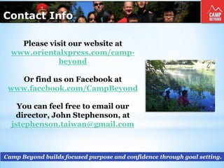 Contact Info
Camp Beyond builds focused purpose and confidence through goal setting.
Please visit our website at
www.orientalxpress.com/camp-
beyond
Or find us on Facebook at
www.facebook.com/CampBeyond
You can feel free to email our
director, John Stephenson, at
jstephenson.taiwan@gmail.com
 