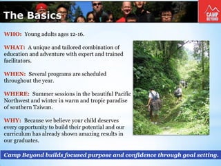 The Basics
Camp Beyond builds focused purpose and confidence through goal setting.
WHO: Young adults ages 12-16.
WHAT: A unique and tailored combination of
education and adventure with expert and trained
facilitators.
WHEN: Several programs are scheduled
throughout the year.
WHERE: Summer sessions in the beautiful Pacific
Northwest and winter in warm and tropic paradise
of southern Taiwan.
WHY: Because we believe your child deserves
every opportunity to build their potential and our
curriculum has already shown amazing results in
our graduates.
 