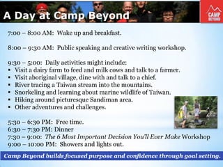 A Day at Camp Beyond
Camp Beyond builds focused purpose and confidence through goal setting.
7:00 – 8:00 AM: Wake up and breakfast.
8:00 – 9:30 AM: Public speaking and creative writing workshop.
9:30 – 5:00: Daily activities might include:
 Visit a dairy farm to feed and milk cows and talk to a farmer.
 Visit aboriginal village, dine with and talk to a chief.
 River tracing a Taiwan stream into the mountains.
 Snorkeling and learning about marine wildlife of Taiwan.
 Hiking around picturesque Sandiman area.
 Other adventures and challenges.
5:30 – 6:30 PM: Free time.
6:30 – 7:30 PM: Dinner
7:30 – 9:00: The 6 Most Important Decision You’ll Ever Make Workshop
9:00 – 10:00 PM: Showers and lights out.
 