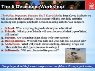 The 6 Decisions Workshop
Camp Beyond builds focused purpose and confidence through goal setting.
The 6 Most Important Decision You’ll Ever Make by Sean Covey is a book we
will discuss in the evenings. These lessons will give our daily activities
meaning and purpose and build decision making skills for our campers.
1. School. What are you going to do about your education?
2. Friends. What type of friends will you choose and what type of friend
will you be?
3. Parents. Are you going to get along with your parents?
4. Dating and Sex. Who will you date and what will you do about sex?
5. Addictions. What will you do about smoking, drinking, drugs, and
other addictive stuff (peer pressure in college.)
6. Self-worth. Will you choose to like yourself?
 