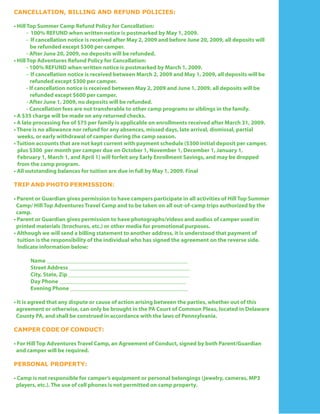CANCELLATION, BILLING AND REFUND POLICIES:

• Hill Top Summer Camp Refund Policy for Cancellation:
       - 100% REFUND when written notice is postmarked by May 1, 2009.
       - If cancellation notice is received after May 2, 2009 and before June 20, 2009, all deposits will
         be refunded except $300 per camper.
       - After June 20, 2009, no deposits will be refunded.
• Hill Top Adventures Refund Policy for Cancellation:
       - 100% REFUND when written notice is postmarked by March 1, 2009.
       - If cancellation notice is received between March 2, 2009 and May 1, 2009, all deposits will be
         refunded except $300 per camper.
       - If cancellation notice is received between May 2, 2009 and June 1, 2009, all deposits will be
         refunded except $600 per camper.
       - After June 1, 2009, no deposits will be refunded.
       - Cancellation fees are not transferable to other camp programs or siblings in the family.
• A $35 charge will be made on any returned checks.
• A late processing fee of $75 per family is applicable on enrollments received after March 31, 2009.
• There is no allowance nor refund for any absences, missed days, late arrival, dismissal, partial
  weeks, or early withdrawal of camper during the camp season.
• Tuition accounts that are not kept current with payment schedule ($300 initial deposit per camper,
  plus $300 per month per camper due on October 1, November 1, December 1, January 1,
  February 1, March 1, and April 1) will forfeit any Early Enrollment Savings, and may be dropped
  from the camp program.
• All outstanding balances for tuition are due in full by May 1, 2009. Final

TRIP AND PHOTO PERMISSION:

• Parent or Guardian gives permission to have campers participate in all activities of Hill Top Summer
 Camp/ Hill Top Adventures Travel Camp and to be taken on all out-of-camp trips authorized by the
 camp.
• Parent or Guardian gives permission to have photographs/videos and audios of camper used in
 printed materials (brochures, etc.) or other media for promotional purposes.
• Although we will send a billing statement to another address, it is understood that payment of
  tuition is the responsibility of the individual who has signed the agreement on the reverse side.
  Indicate information below:

      Name _________________________________________________
      Street Address __________________________________________
      City, State, Zip __________________________________________
      Day Phone ____________________________________________
      Evening Phone _________________________________________

• It is agreed that any dispute or cause of action arising between the parties, whether out of this
 agreement or otherwise, can only be brought in the PA Court of Common Pleas, located in Delaware
 County PA, and shall be construed in accordance with the laws of Pennsylvania.

CAMPER CODE OF CONDUCT:

• For Hill Top Adventures Travel Camp, an Agreement of Conduct, signed by both Parent/Guardian
 and camper will be required.

PERSONAL PROPERTY:

• Camp is not responsible for camper’s equipment or personal belongings (jewelry, cameras, MP3
 players, etc.). The use of cell phones is not permitted on camp property.
 