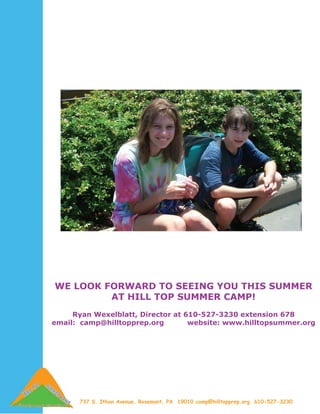 WE LOOK FORWARD TO SEEING YOU THIS SUMMER
         AT HILL TOP SUMMER CAMP!
     Ryan Wexelblatt, Director at 610-527-3230 extension 678
email: camp@hilltopprep.org        website: www.hilltopsummer.org




      737 S. Ithan Avenue, Rosemont, PA 19010 camp@hilltopprep.org 610-527-3230
 