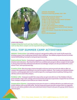 JUNIOR DIVISION
                                                  Campers entering grades 2nd -5th

                                                  9:00-9:30 Arrival & Check-In
                                                  9:30-10:05 Athletic Clinic
                                                  10:05-11:05 Instructional Swim & Snack
                                                  11:05-11:40 Outdoor Life
                                                  11:40-12:15 Team Sports
                                                  12:15-12:45 Lunch
                                                  12:45-1:20 Cooperative Games
                                                  1:20-2:00 Recreational Swim & Pool Games
                                                  2:00-2:50 Elective
                                                  2:55-3:15 Snack, Check-Out & Group Choice
                                                  game
                                                  3:15-3:30 Dismissal




LUNCH AND SNACK
Campers bring their lunch each day, healthy snacks are provided twice a day by camp. Each Friday is
cook out day where campers are not required to bring lunch to camp.


HILL TOP SUMMER CAMP ACTIVITIES
Athletic Instruction: Our athletic program is designed to address the needs of all campers by
dividing campers into small groups based on their skill level. Our athletic program focuses on funda-
mental skill building, having fun and good sportsmanship.

Instructional Swim: Swimming is regarded as one of the best activities to develop physical coor-
dination and endurance. Our American Red Cross certified swim program allows campers to be taught
in classes that meet their skill level and advance accordingly. Campers are also provided with a recre-
ational “free” swim period each day.

Creative Arts: We encourage creative thought in all areas and are proud to be able to offer our
campers the experience of working in an array of creative mediums. Our creative arts facility includes
ceramics, a photography dark room as well as space for creating just about anything. Visiting artists
will also come to work with campers.

Outdoor Life: Camp just wouldn’t be camp unless we got some dirt on us! Our Outdoor Life pro-
gram includes camp-craft, ecology and environmental awareness to promote a respect for our environ-
ment. Campers will get to rock climb on our indoor rock wall.

Cooperative Games: Learning how to be part of a team is a skill beneficial to any child and in par-
ticular children with social skill needs. During cooperative game periods campers learn to negotiate,
listen to each other, problem solve and understand what it means to be part of a group which shares a
common goal.




                 737 S. Ithan Avenue, Rosemont, PA 19010 camp@hilltopprep.org 610-527-3230
 