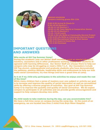 SENIOR DIVISION
                                    Campers entering grams 9th-11th

                                    9:00-9:30 Arrival & Check-In
                                    9:30-10:20 Elective 1
                                    10:20-11:10 Elective 2
                                    10:05-11:40 Team Sports or Cooperative Games
                                    11:40-12:15 Elective 3
                                    12:15- 12:45 Lunch
                                    12:45-1:35 Life Skills or Community Service Project
                                    1:35-2:25 Life Skills or Community Service Project
                                    2:25-3:00 Recreational Swim & Pool Games
                                    3:00-3:15 Snack & Check-Out
                                    3:15-3:30 Dismissal


IMPORTANT QUESTIONS
AND ANSWERS
Who works at Hill Top Summer Camp?
During the academic year our Senior Staff members work as special education
teachers, counselors and in other professions working closely with students di-
agnosed with learning differences. Our Senior Staff are always there to help out
campers who may be struggling or need a little T.L.C. Our Counselors include
Hill Top alumni, undergraduate and graduate students who have demonstrated
the patience, positive attitude, leadership skills and enthusiasm to help our kids
make social connections, try new things and have a great time at camp.

Is it ok if my child only participates in the activities he enjoys and reads the rest
of the time?
While many children feel a sense of mastery over one subject or activity our goal
is to increase and improve the quality of social interaction as well as recreational
skills by offering a diverse program of activities. Our goal at Hill Top Summer
Camp is to improve the quantity and quality of social connection. We do expect
campers to participate in all activities and we provide gentle encouragement and
support to help campers develop new skills.


My child needs to take medicine during the day, can you accommodate him?
We have a full-time nurse on campus during the camp day. In the event of an
emergency, we are located less than 2 miles from Bryn Mawr Hospital.




           737 S. Ithan Avenue, Rosemont, PA 19010 camp@hilltopprep.org 610-527-3230
 