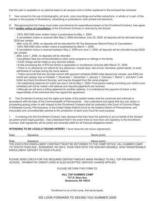 that this plan is available on an optional basis to all campers and is further explained in the enclosed fee schedule.

F. I/we consent to the use of photographs, art work, voice recordings and written extractions, in whole or in part, of the
camper or the purpose of illustrations, advertising or publications, both printed and electronic.

G. Recognizing that the Camp must make commitments for expenditures based on this Enrollment Contract, I/we agree
that if written notice of cancellation of this Enrollment Contract is received by the School:

    ❖ 100% REFUND when written notice is postmarked by May 1, 2009.
    ❖ If cancellation notice is received after May 2, 2009 and before June 20, 2009, all deposits will be refunded except
    $250 per camper.
    ❖ After June 20, 2009, no deposits will be refunded for Hill Top Adventures Refund Policy for Cancellation:
    ❖ 100% REFUND when written notice is postmarked by March 1, 2009.
    ❖ If cancellation notice is received between May 2, 2009 and June 1, 2009, all deposits will be refunded except $300
    per camper.
    ❖ After June 1, 2009, no deposits will be refunded.
    ❖ Cancellation fees are not transferable to other camp programs or siblings in the family.
      • A $35 charge will be made on any returned checks.
      • A late processing fee of $75 per family is applicable on enrollments received after March 31, 2009.
      • There is no allowance nor refund for any absences, missed days, late arrival, dismissal, partial weeks, or early
      withdrawal of camper during the camp season.
      • Tuition accounts that are not kept current with payment schedule ($300 initial deposit per camper, plus $300 per
      month per camper due on October 1, November 1, December 1, January 1, February 1, March 1, and April 1) will
      forfeit any Early Enrollment Savings, and may be dropped from the camp program.
      • All outstanding balances for tuition are due in full by May 1, 2009. Final parent mailing (including your child’s bunk
      schedule) will not be mailed until balance and required paperwork are received.
      • Although we will send a billing statement to another address, it is understood that payment of tuition is the
      responsibility of the individual who has signed the agreement.

H. This Enrollment Contract and the rights and duties of the parties hereto shall be construed and enforced in
accordance with the laws of the Commonwealth of Pennsylvania. I/we understand and agree that any suit, action or
proceeding arising under or with respect to this Enrollment Contract shall be instituted in the Court of Common Pleas
of Delaware County, Pennsylvania, or the United States District Court for the Eastern District of Pennsylvania, and
irrevocably and unconditionally submits to the jurisdiction of each such Court for such purpose.

I.   In entering into this Enrollment Contract, I/we represent that I/we have full authority to act on behalf of the Student
as parent and/or legal guardian. I/we understand that in the event there is more than one signatory to this Enrollment
Contract, both signatories will be jointly and severally liable for all financial obligations herein.

INTENDING TO BE LEGALLY BOUND HEREBY, I have hereunto set my/our signature(s)

Date:           Signature:                                                  Name (print):

Date:        Signature:                                   Name (print):
THE EXECUTED ENROLLMENT CONTRACT MUST BE RETURNED TO THE CAMP OFFICE, HILL SUMMER CAMP,
737 SOUTH ITHAN AVE., ROSEMONT, PA 19010, TOGETHER WITH THE NON-REFUNDABLE, NON-TRANSFERABLE
ENROLLMENT DEPOSIT TO HOLD A PLACE .


PLEASE SEND CHECK FOR THE REQUIRED DEPOSIT AMOUNT MADE PAYABLE TO HILL TOP PREPARATORY
SCHOOL. PAYMENT BY CREDIT CARD IS ALSO ACCEPTED, SERVICE CHARGE APPLIES.

                                            PLEASE RETURN THIS FORM TO:

                                                HILL TOP SUMMER CAMP
                                                    737 S. Ithan Ave.
                                                   Rosemont, PA 19010


                                       Enrollment is on a first come, first serve basis.

                           WE LOOK FORWARD TO SEEING YOU SUMMER 2009!
 
