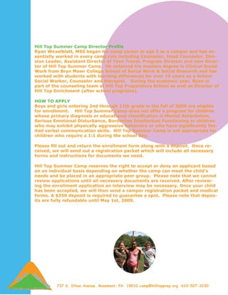 Hill Top Summer Camp Director Profile
Ryan Wexelblatt, MSS began his camp career at age 3 as a camper and has es-
sentially worked in every camp role including Counselor, Head Counselor, Divi-
sion Leader, Assistant Director of Teen Travel, Program Director and now Direc-
tor of Hill Top Summer Camp. He obtained his masters degree in Clinical Social
Work from Bryn Mawr College School of Social Work & Social Research and has
worked with students with learning differences for over 10 years as a School
Social Worker, Counselor and therapist. During the academic year, Ryan is
part of the counseling team at Hill Top Preparatory School as well as Director of
Hill Top Enrichment (after school programs).

HOW TO APPLY
Boys and girls entering 2nd through 11th grade in the fall of 2009 are eligible
for enrollment. Hill Top Summer Camp does not offer a program for children
whose primary diagnosis or educational classification is Mental Retardation,
Serious Emotional Disturbance, Borderline Intellectual Functioning or children
who may exhibit physically aggressive behaviors or who have significantly lim-
ited verbal communication skills. Hill Top Summer Camp is not appropriate for
children who require a 1:1 during the school day.

Please fill out and return the enrollment form along with a deposit. Once re-
ceived, we will send out a registration packet which will include all necessary
forms and instructions for documents we need.

Hill Top Summer Camp reserves the right to accept or deny an applicant based
on an individual basis depending on whether the camp can meet the child’s
needs and be placed in an appropriate peer group. Please note that we cannot
review applications until all necessary documents are received. After review-
ing the enrollment application an interview may be necessary. Once your child
has been accepted, we will then send a camper registration packet and medical
forms. A $250 deposit is required to guarantee a spot. Please note that depos-
its are fully refundable until May 1st, 2009.




         737 S. Ithan Avenue, Rosemont, PA 19010 camp@hilltopprep.org 610-527-3230
 