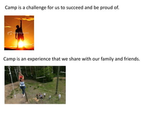 Camp is a challenge for us to succeed and be proud of.
Camp is an experience that we share with our family and friends.