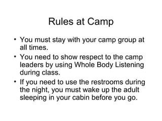 Rules at Camp
• You must stay with your camp group at
  all times.
• You need to show respect to the camp
  leaders by using Whole Body Listening
  during class.
• If you need to use the restrooms during
  the night, you must wake up the adult
  sleeping in your cabin before you go.
 