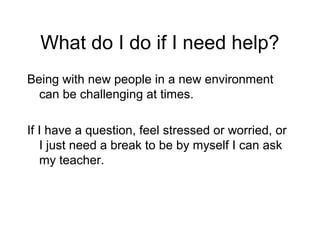 What do I do if I need help?
Being with new people in a new environment
  can be challenging at times.

If I have a question, feel stressed or worried, or
   I just need a break to be by myself I can ask
   my teacher.
 